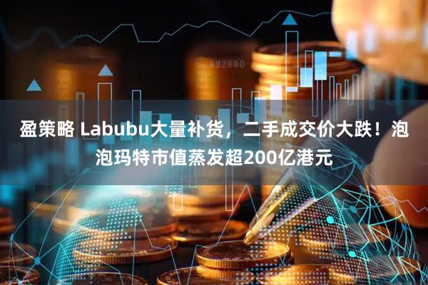 盈策略 Labubu大量补货，二手成交价大跌！泡泡玛特市值蒸发超200亿港元