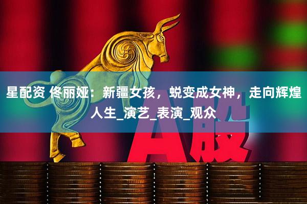 星配资 佟丽娅：新疆女孩，蜕变成女神，走向辉煌人生_演艺_表演_观众