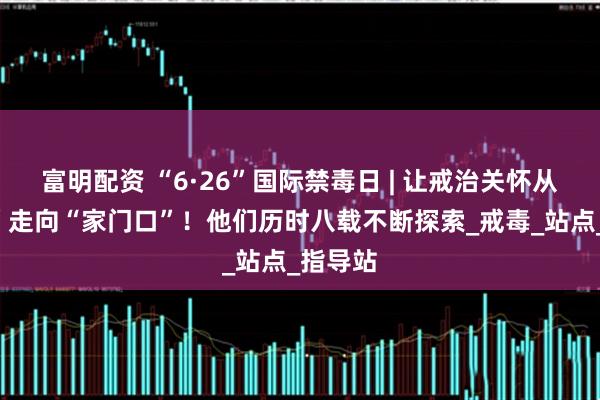 富明配资 “6·26”国际禁毒日 | 让戒治关怀从“高墙”走向“家门口”！他们历时八载不断探索_戒毒_站点_指导站