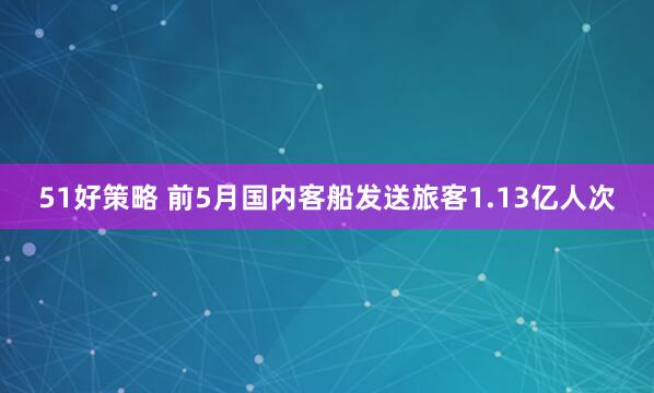 51好策略 前5月国内客船发送旅客1.13亿人次