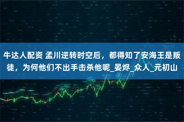 牛达人配资 孟川逆转时空后，都得知了安海王是叛徒，为何他们不出手击杀他呢_晏烬_众人_元初山