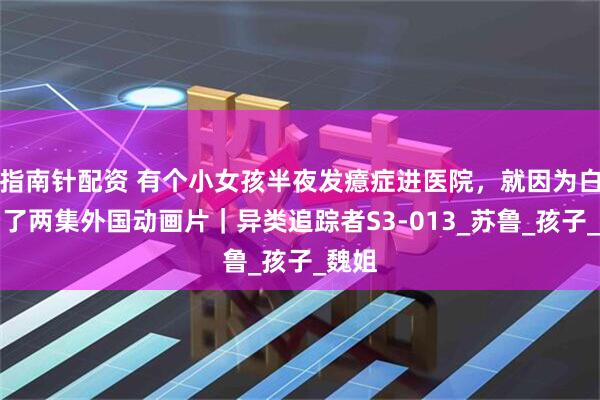 指南针配资 有个小女孩半夜发癔症进医院，就因为白天看了两集外国动画片｜异类追踪者S3-013_苏鲁_孩子_魏姐