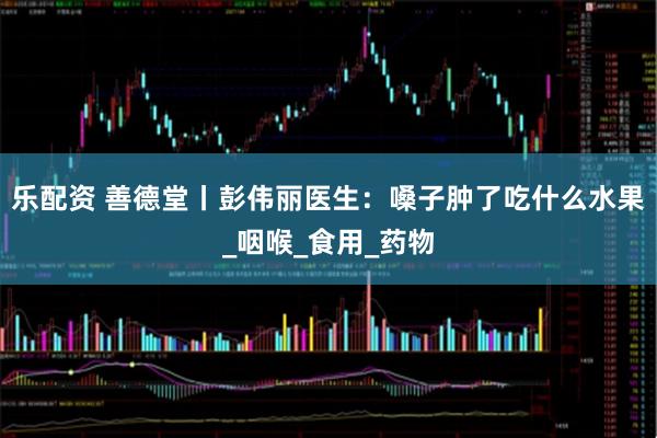 乐配资 善德堂丨彭伟丽医生：嗓子肿了吃什么水果_咽喉_食用_药物