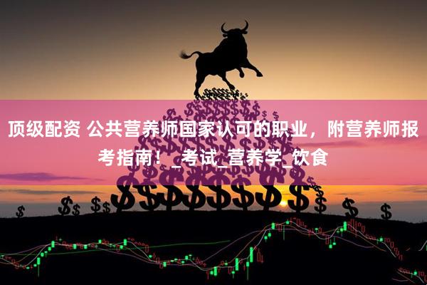顶级配资 公共营养师国家认可的职业，附营养师报考指南！_考试_营养学_饮食