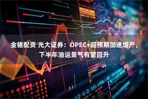 金猪配资 光大证券：OPEC+超预期加速增产，下半年油运景气有望回升
