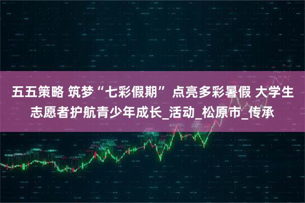五五策略 筑梦“七彩假期” 点亮多彩暑假 大学生志愿者护航青少年成长_活动_松原市_传承