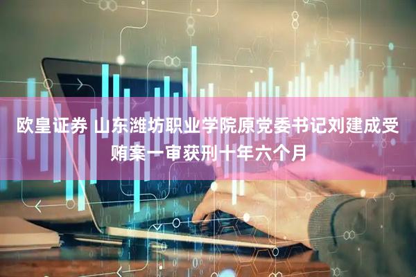 欧皇证券 山东潍坊职业学院原党委书记刘建成受贿案一审获刑十年六个月