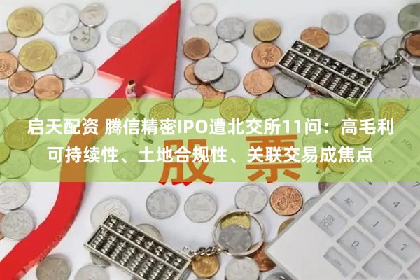 启天配资 腾信精密IPO遭北交所11问：高毛利可持续性、土地合规性、关联交易成焦点