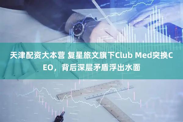 天津配资大本营 复星旅文旗下Club Med突换CEO，背后深层矛盾浮出水面