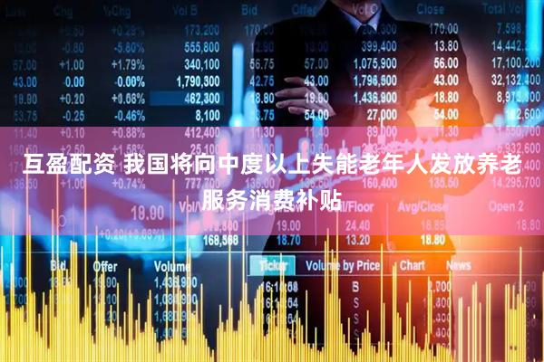 互盈配资 我国将向中度以上失能老年人发放养老服务消费补贴