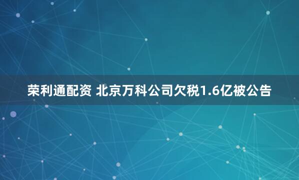 荣利通配资 北京万科公司欠税1.6亿被公告