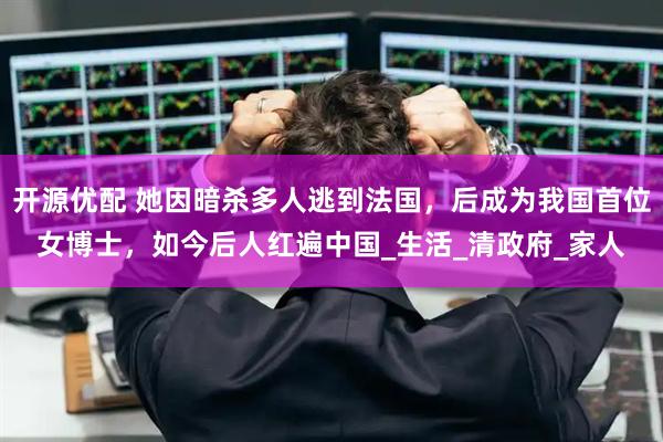 开源优配 她因暗杀多人逃到法国，后成为我国首位女博士，如今后人红遍中国_生活_清政府_家人