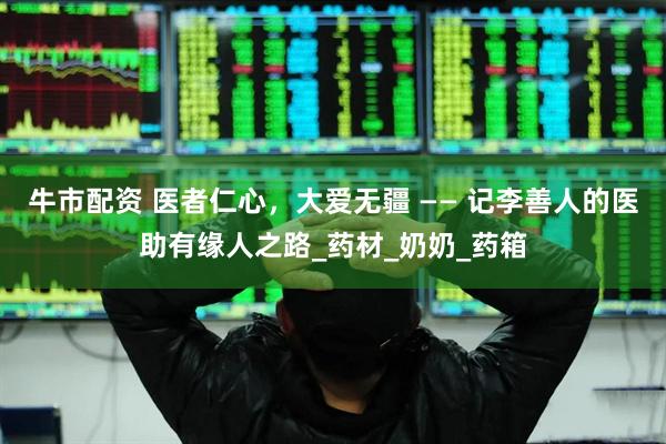 牛市配资 医者仁心，大爱无疆 —— 记李善人的医助有缘人之路_药材_奶奶_药箱