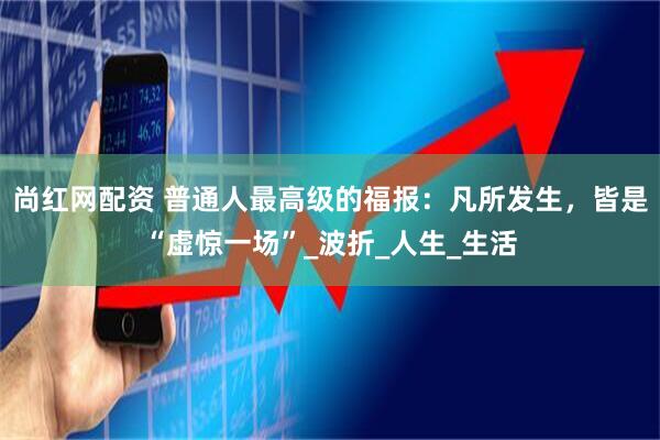 尚红网配资 普通人最高级的福报：凡所发生，皆是“虚惊一场”_波折_人生_生活
