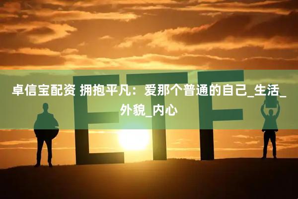 卓信宝配资 拥抱平凡：爱那个普通的自己_生活_外貌_内心