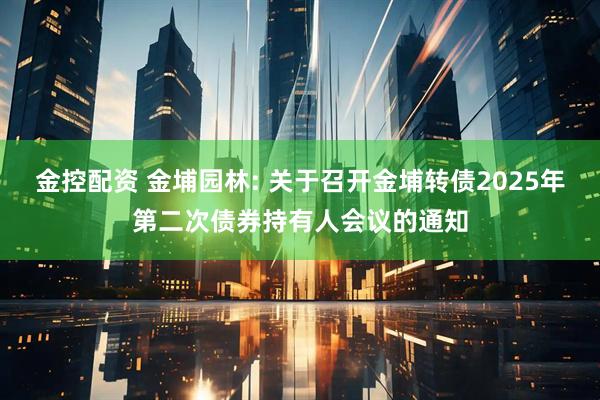 金控配资 金埔园林: 关于召开金埔转债2025年第二次债券持有人会议的通知