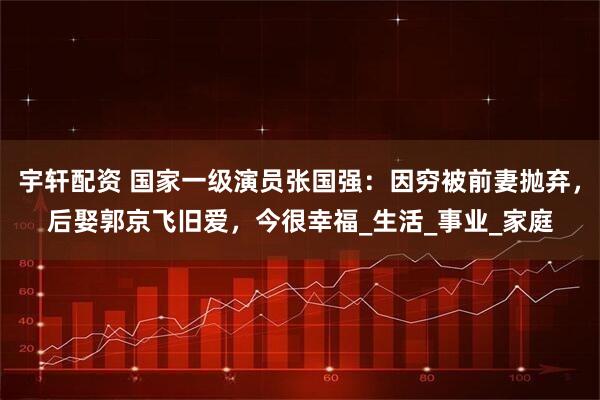 宇轩配资 国家一级演员张国强：因穷被前妻抛弃，后娶郭京飞旧爱，今很幸福_生活_事业_家庭