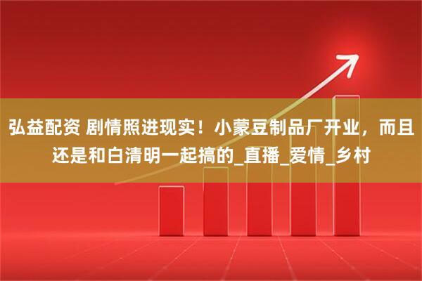 弘益配资 剧情照进现实！小蒙豆制品厂开业，而且还是和白清明一起搞的_直播_爱情_乡村